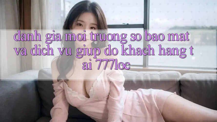 Đánh Giá Môi trường số Bảo mật Và Dịch Vụ Giúp đỡ Khách Hàng Tại 777loc