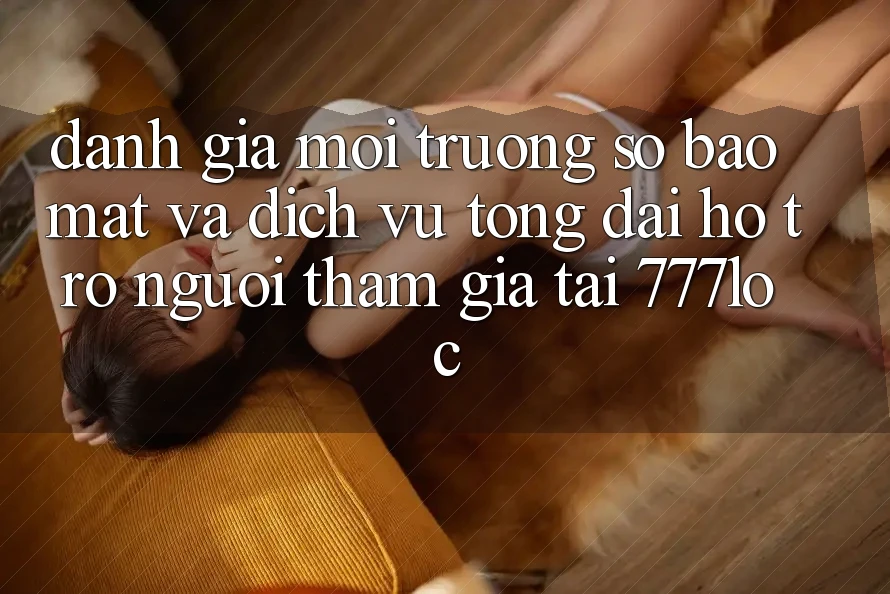 Đánh Giá Môi trường số Bảo Mật Và Dịch Vụ Tổng đài hỗ trợ Người tham gia Tại 777loc