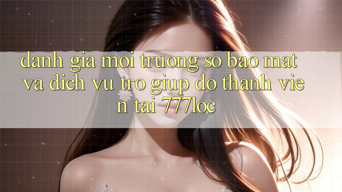 Đánh Giá Môi trường số Bảo Mật Và Dịch Vụ Trợ giúp đỡ Thành viên Tại 777loc