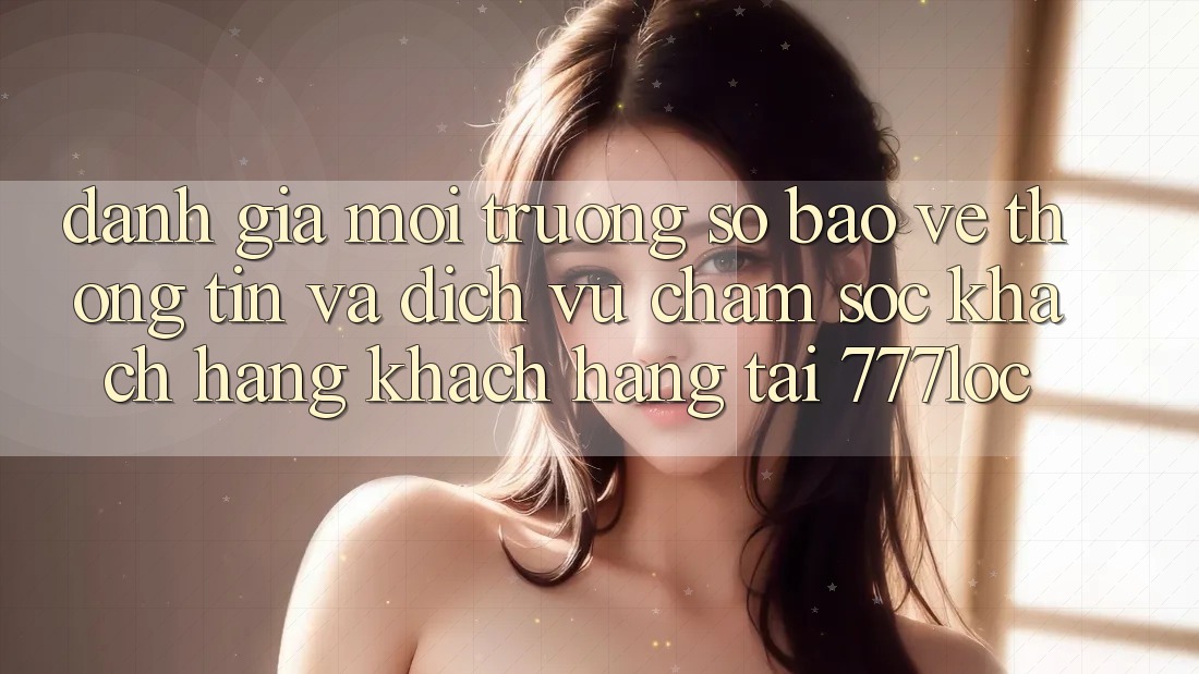 Đánh Giá Môi trường số Bảo vệ thông tin Và Dịch Vụ Chăm sóc khách hàng Khách Hàng Tại 777loc