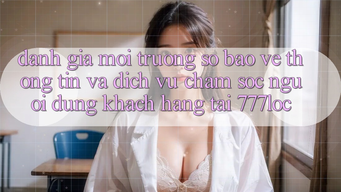 Đánh Giá Môi trường số Bảo vệ thông tin Và Dịch Vụ Chăm sóc người dùng Khách Hàng Tại 777loc Đánh Giá Môi trường số Bảo vệ thông tin Và Dịch Vụ Chăm sóc người dùng Khách Hàng Tại 777loc