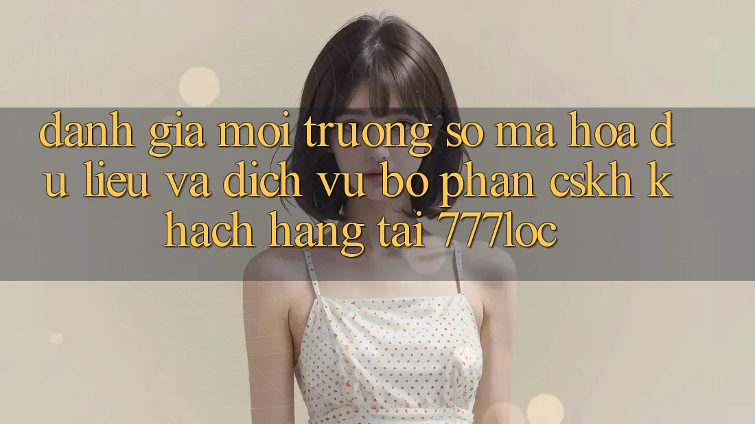 Đánh Giá Môi trường số Mã hóa dữ liệu Và Dịch Vụ Bộ phận CSKH Khách Hàng Tại 777loc