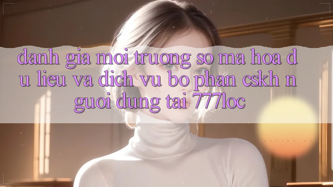 Đánh Giá Môi trường số Mã hóa dữ liệu Và Dịch Vụ Bộ phận CSKH Người dùng Tại 777loc Đánh Giá Môi trường số Mã hóa dữ liệu Và Dịch Vụ Bộ phận CSKH Người dùng Tại 777loc