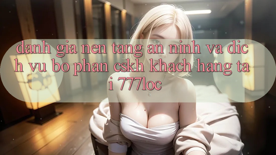 Đánh Giá Nền tảng An ninh Và Dịch Vụ Bộ phận CSKH Khách Hàng Tại 777loc