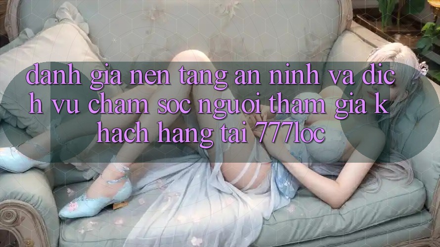 Đánh Giá Nền tảng An ninh Và Dịch Vụ Chăm sóc người tham gia Khách Hàng Tại 777loc