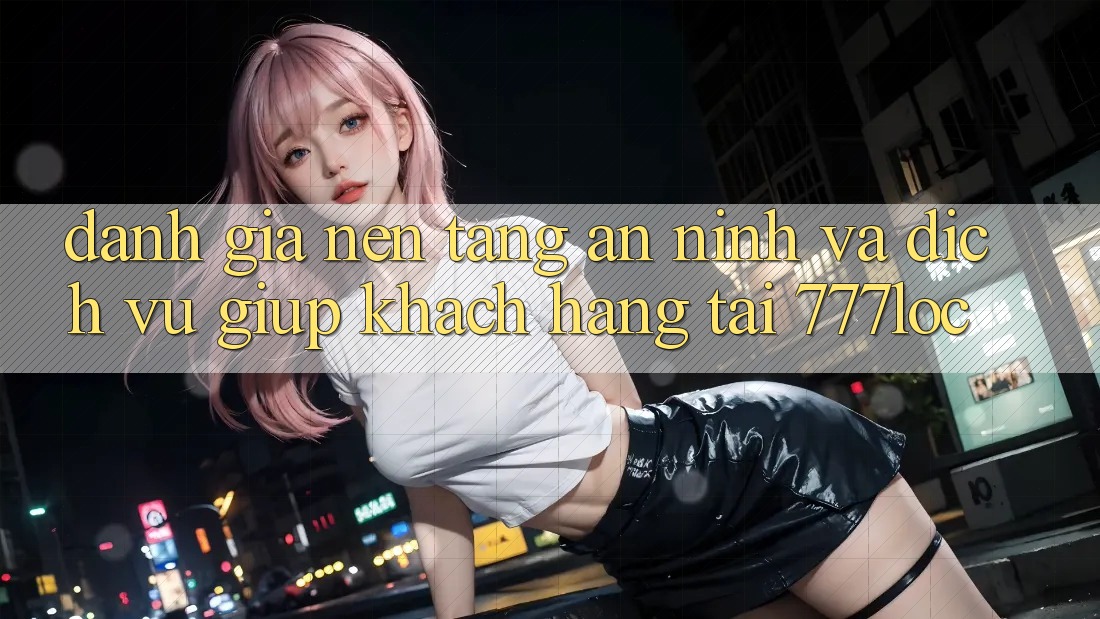 Đánh Giá Nền tảng An ninh Và Dịch Vụ Giúp Khách Hàng Tại 777loc