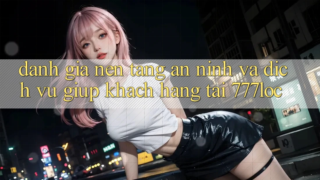 Đánh Giá Nền tảng An ninh Và Dịch Vụ Giúp Khách Hàng Tại 777loc