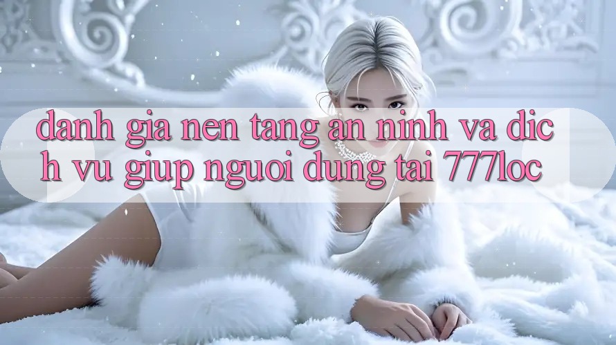 Đánh Giá Nền tảng An ninh Và Dịch Vụ Giúp Người dùng Tại 777loc