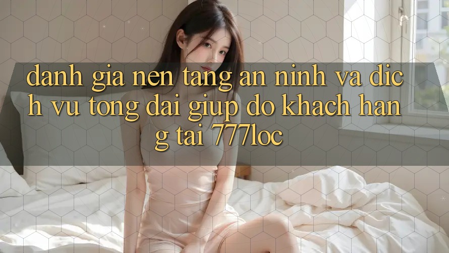 Đánh Giá Nền tảng An ninh Và Dịch Vụ Tổng đài giúp đỡ Khách Hàng Tại 777loc