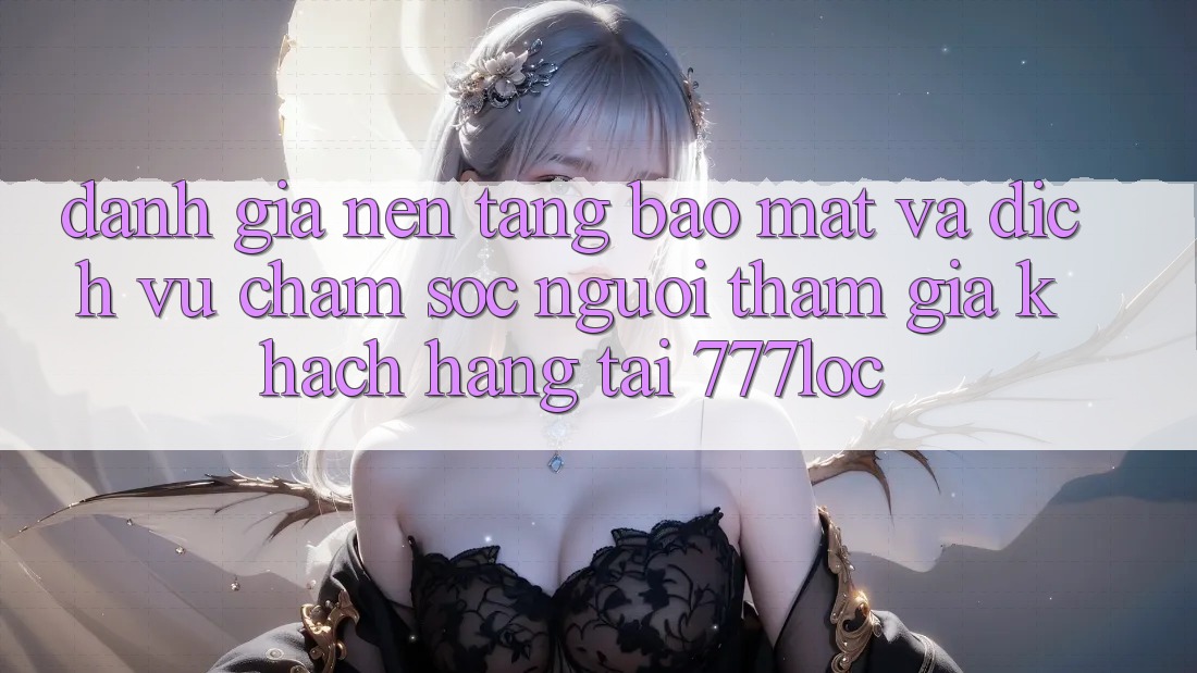 Đánh Giá Nền tảng Bảo Mật Và Dịch Vụ Chăm sóc người tham gia Khách Hàng Tại 777loc