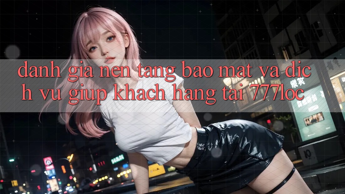 Đánh Giá Nền tảng Bảo Mật Và Dịch Vụ Giúp Khách Hàng Tại 777loc