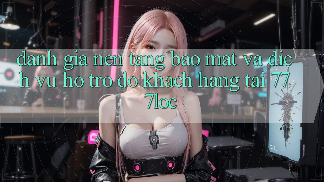 Đánh Giá Nền tảng Bảo Mật Và Dịch Vụ Hỗ trợ đỡ Khách Hàng Tại 777loc