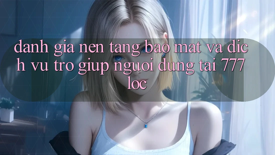 Đánh Giá Nền tảng Bảo Mật Và Dịch Vụ Trợ giúp Người dùng Tại 777loc