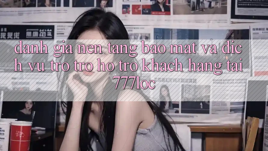 Đánh Giá Nền tảng Bảo Mật Và Dịch Vụ Trợ trợ hỗ trợ Khách Hàng Tại 777loc