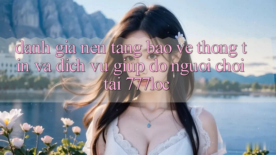 Đánh Giá Nền tảng Bảo vệ thông tin Và Dịch Vụ Giúp đỡ Người chơi Tại 777loc