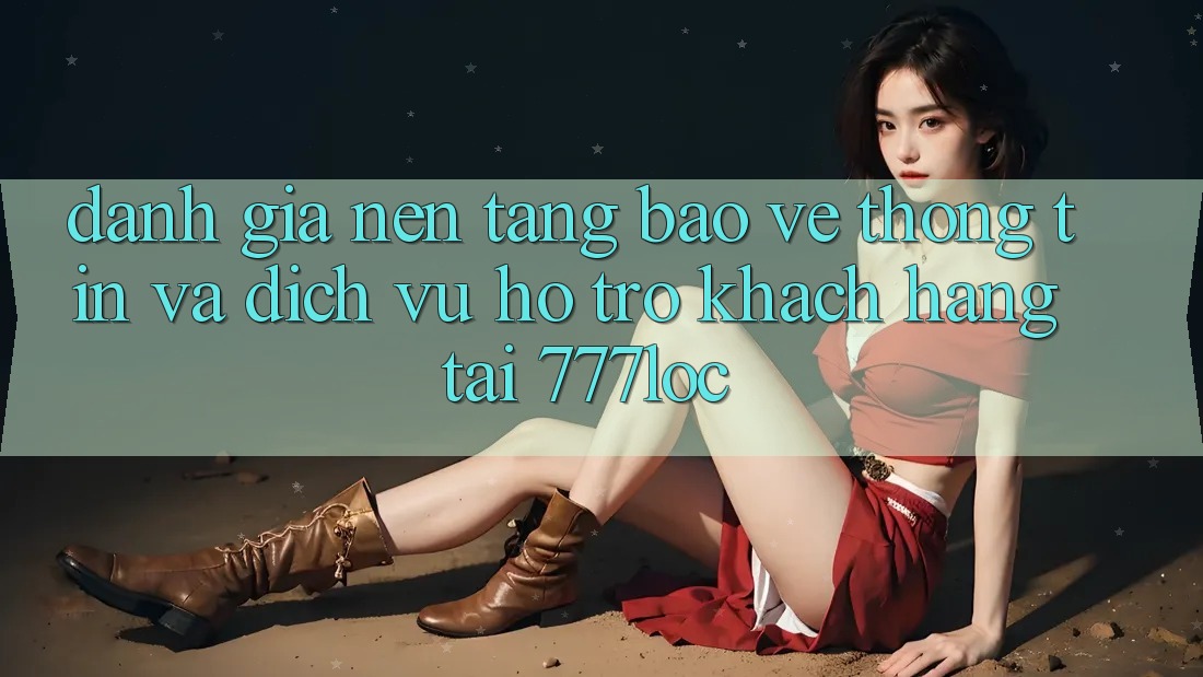Đánh Giá Nền tảng Bảo vệ thông tin Và Dịch Vụ Hỗ Trợ Khách Hàng Tại 777loc