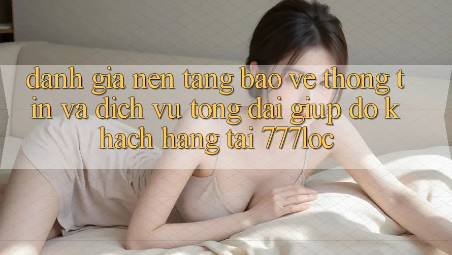 Đánh Giá Nền tảng Bảo vệ thông tin Và Dịch Vụ Tổng đài giúp đỡ Khách Hàng Tại 777loc