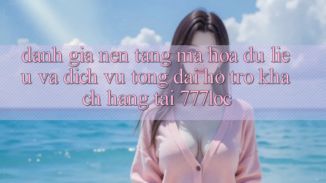 Đánh Giá Nền tảng Mã hóa dữ liệu Và Dịch Vụ Tổng đài hỗ trợ Khách Hàng Tại 777loc