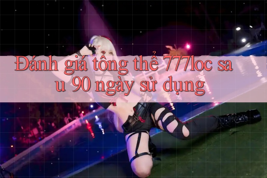 Đánh giá tổng thể 777loc sau 90 ngày sử dụng Đánh giá tổng thể 777loc sau 90 ngày sử dụng