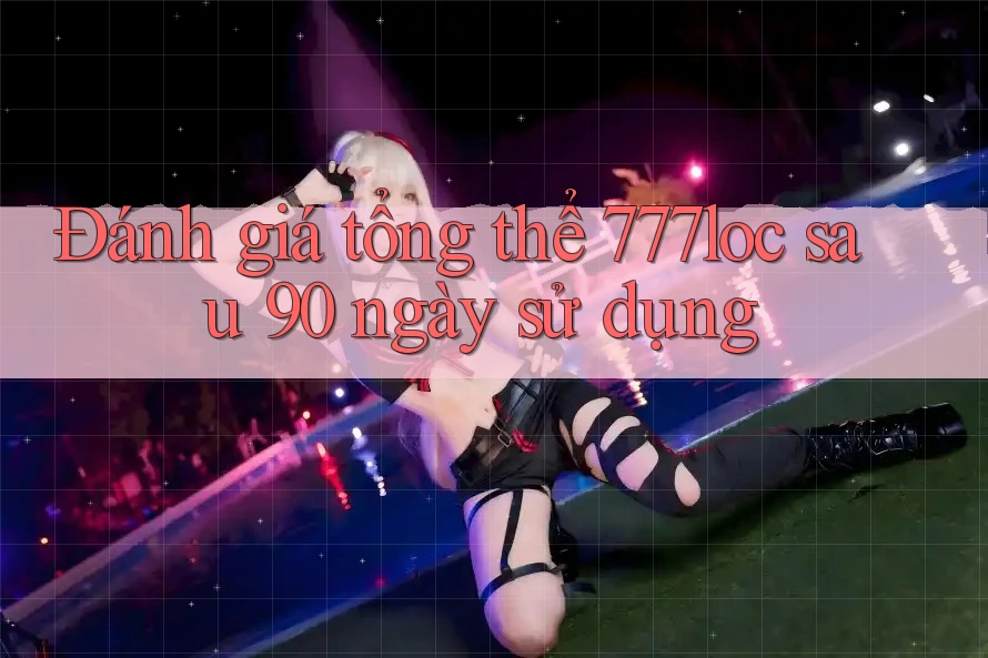 Đánh giá tổng thể 777loc sau 90 ngày sử dụng Đánh giá tổng thể 777loc sau 90 ngày sử dụng