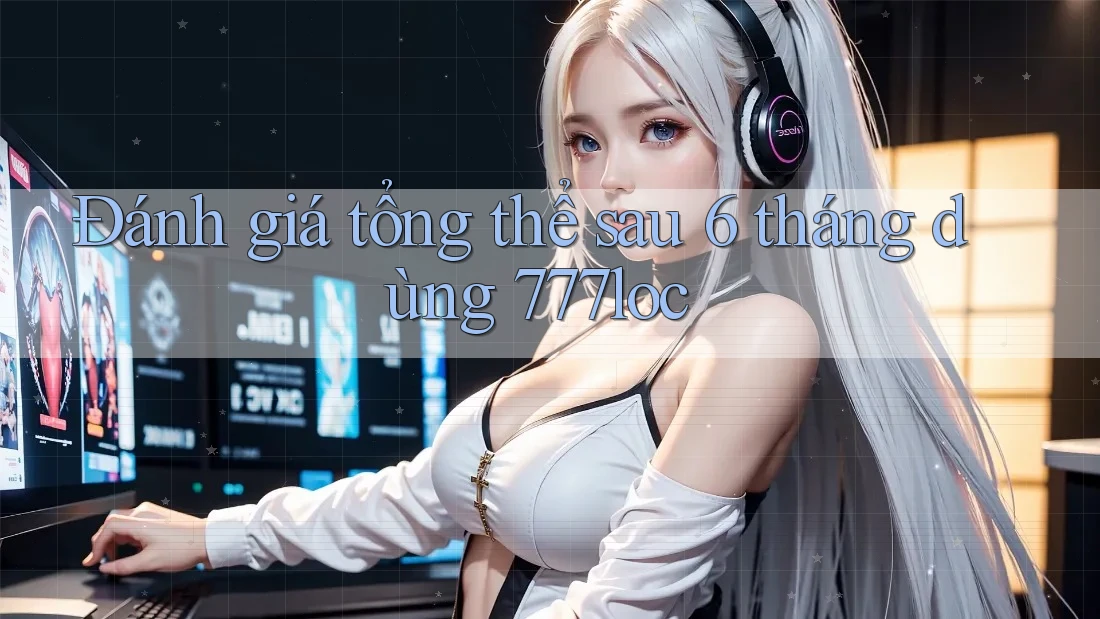 Đánh giá tổng thể sau 6 tháng dùng 777loc