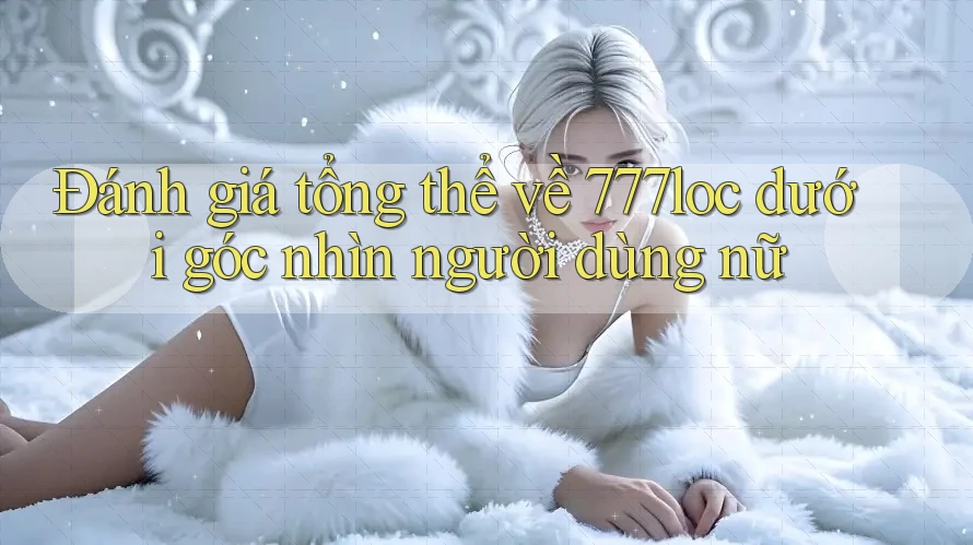 Đánh giá tổng thể về 777loc dưới góc nhìn người dùng nữ Đánh giá tổng thể về 777loc dưới góc nhìn người dùng nữ