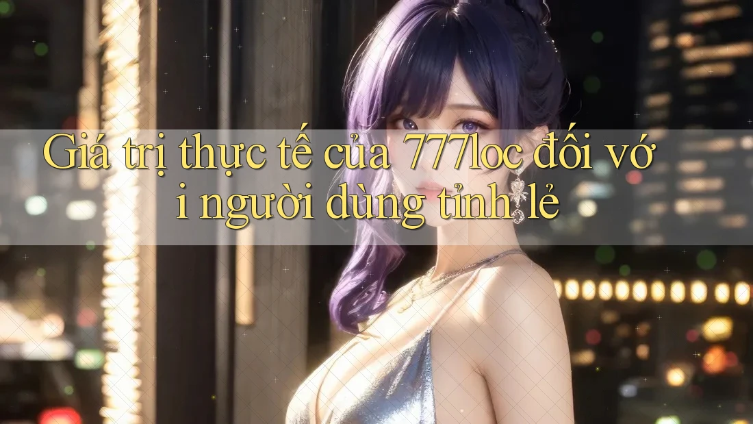 Giá trị thực tế của 777loc đối với người dùng tỉnh lẻ