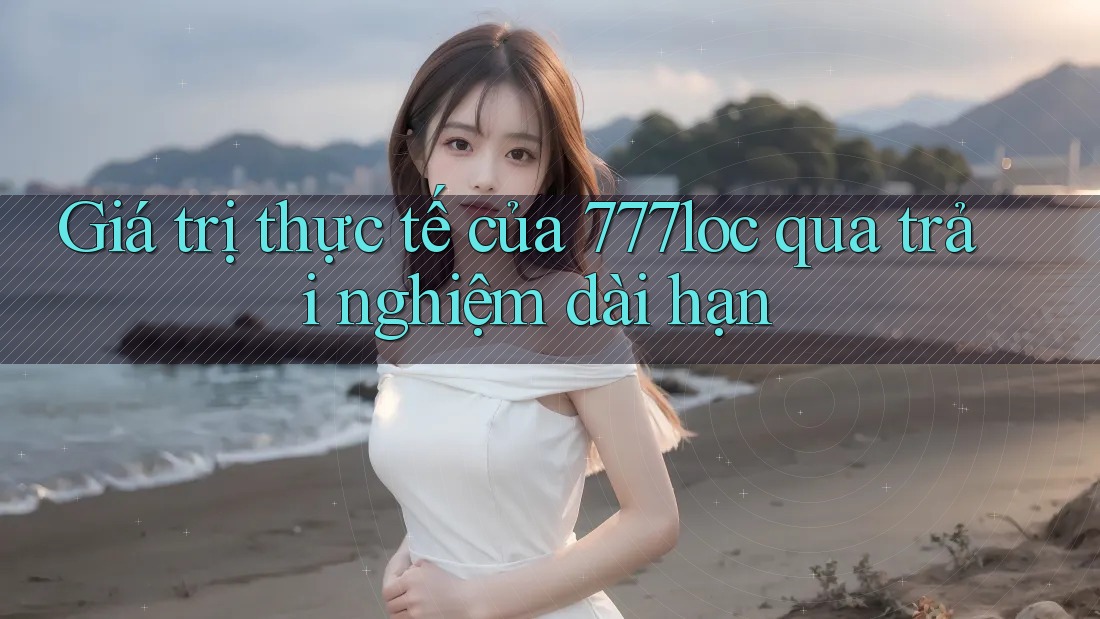 Giá trị thực tế của 777loc qua trải nghiệm dài hạn