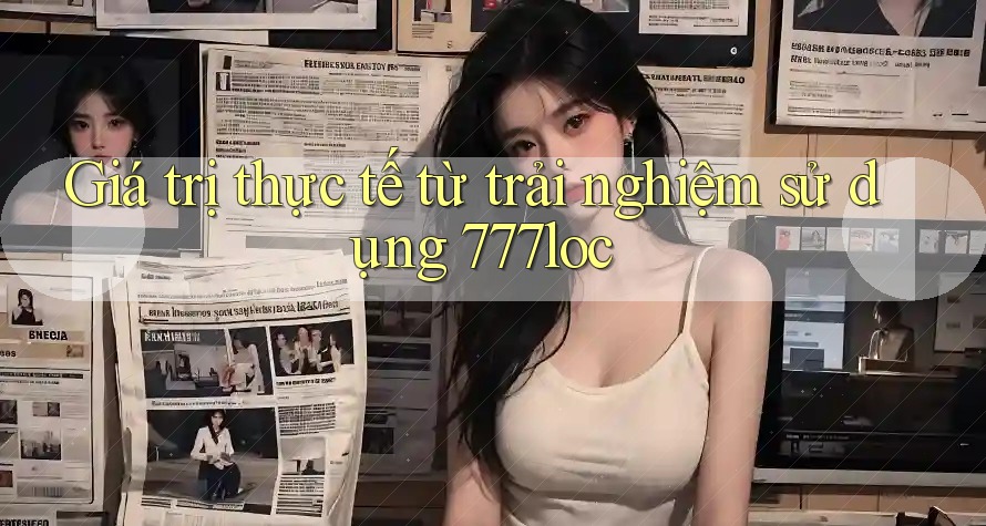 Giá trị thực tế từ trải nghiệm sử dụng 777loc