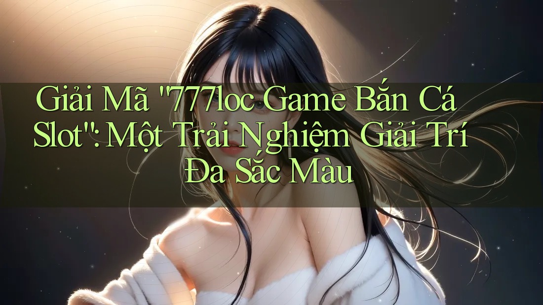 Giải Mã “777loc Game Bắn Cá Slot”: Một Trải Nghiệm Giải Trí Đa Sắc Màu