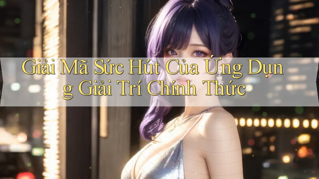 Giải Mã Sức Hút Của Ứng Dụng Giải Trí Chính Thức