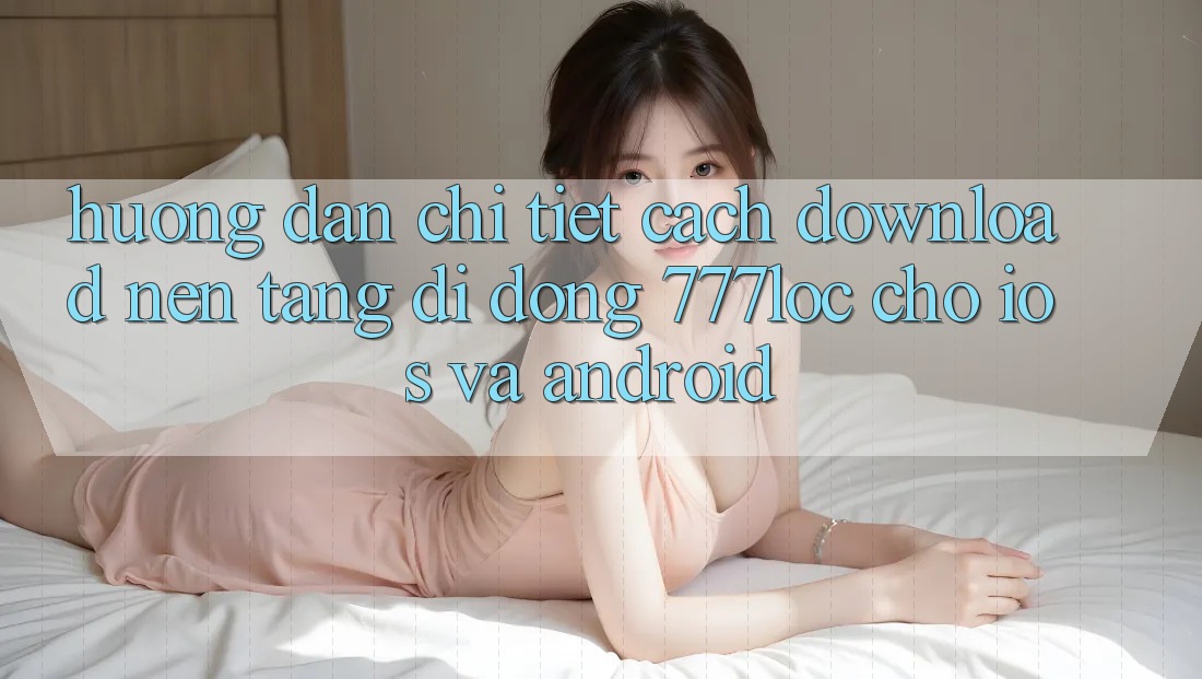 Hướng Dẫn Chi Tiết Cách Download Nền tảng di động 777loc Cho iOS Và Android
