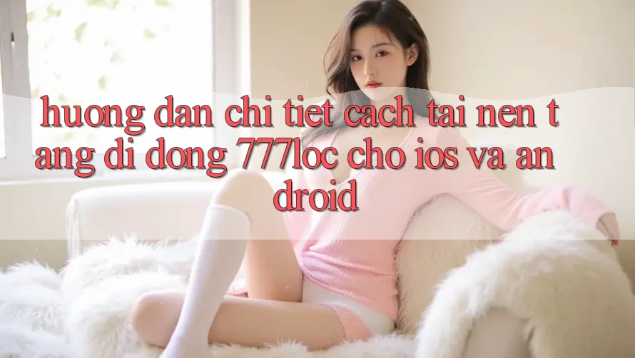 Hướng Dẫn Chi Tiết Cách Tải Nền tảng di động 777loc Cho iOS Và Android Hướng Dẫn Chi Tiết Cách Tải Nền tảng di động 777loc Cho iOS Và Android