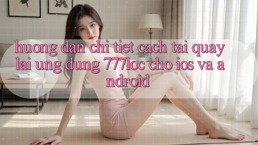 Hướng Dẫn Chi Tiết Cách Tải quay lại Ứng Dụng 777loc Cho iOS Và Android Hướng Dẫn Chi Tiết Cách Tải quay lại Ứng Dụng 777loc Cho iOS Và Android