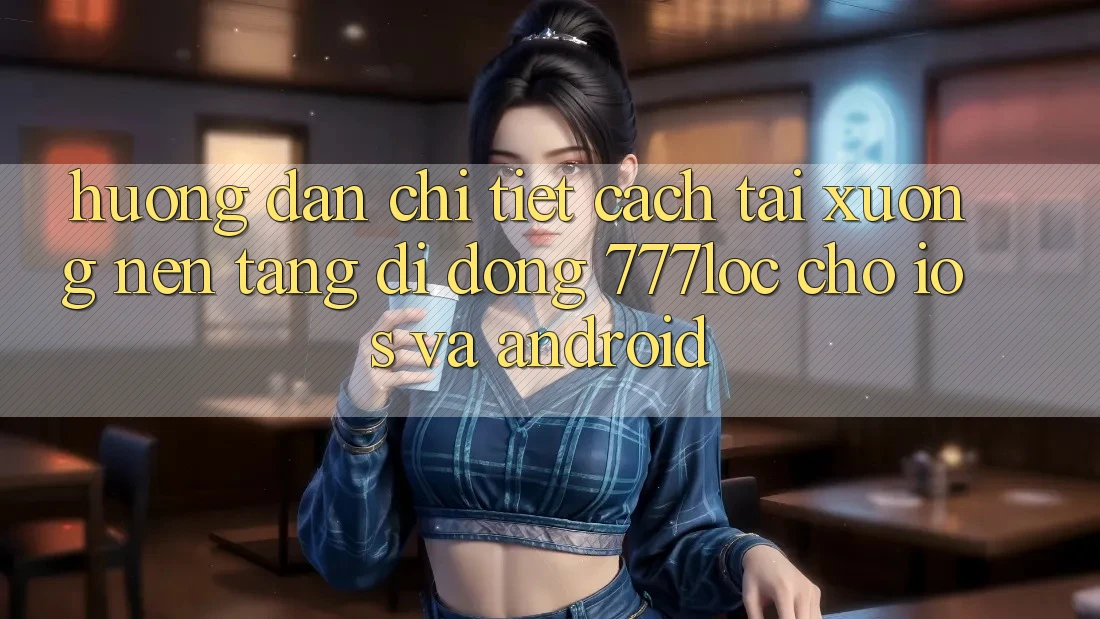 Hướng dẫn Chi Tiết Cách Tải xuống Nền tảng di động 777loc Cho iOS Và Android
