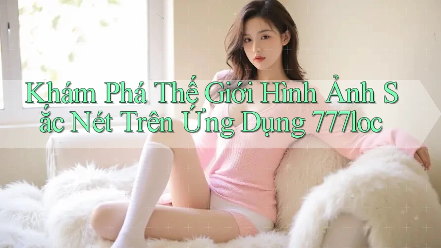 Khám Phá Thế Giới Hình Ảnh Sắc Nét Trên Ứng Dụng 777loc