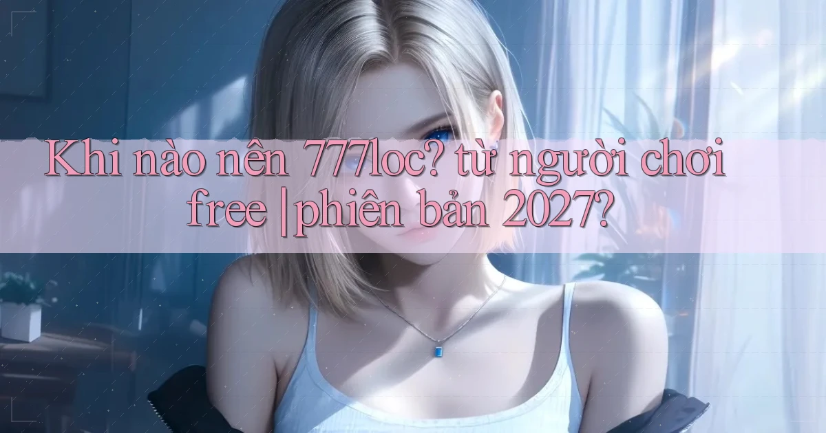 Khi nào nên 777loc từ người chơi free phiên bản 2027
