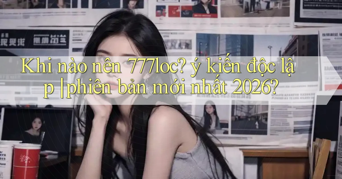 Khi nào nên 777loc ý kiến độc lập phiên bản mới nhất 2026