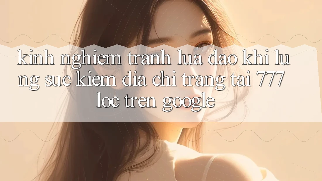 Kinh nghiệm Tránh Lừa Đảo Khi Lùng sục Kiếm Địa chỉ trang Tải 777loc Trên Google
