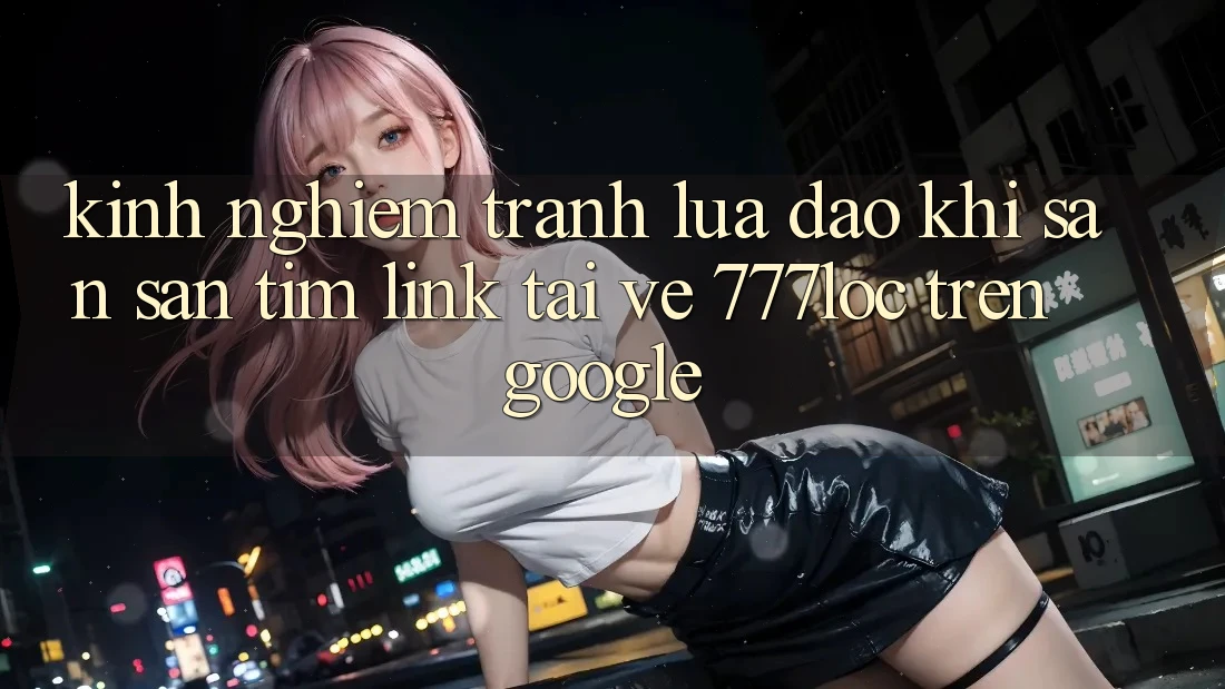 Kinh nghiệm Tránh Lừa Đảo Khi Săn săn tìm Link Tải về 777loc Trên Google Kinh nghiệm Tránh Lừa Đảo Khi Săn săn tìm Link Tải về 777loc Trên Google