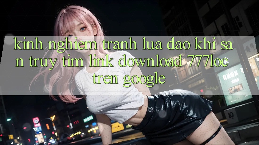 Kinh nghiệm Tránh Lừa Đảo Khi Săn truy tìm Link Download 777loc Trên Google