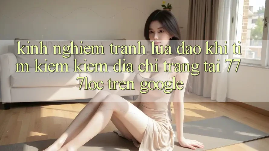 Kinh nghiệm Tránh Lừa Đảo Khi Tìm kiếm kiếm Địa chỉ trang Tải 777loc Trên Google