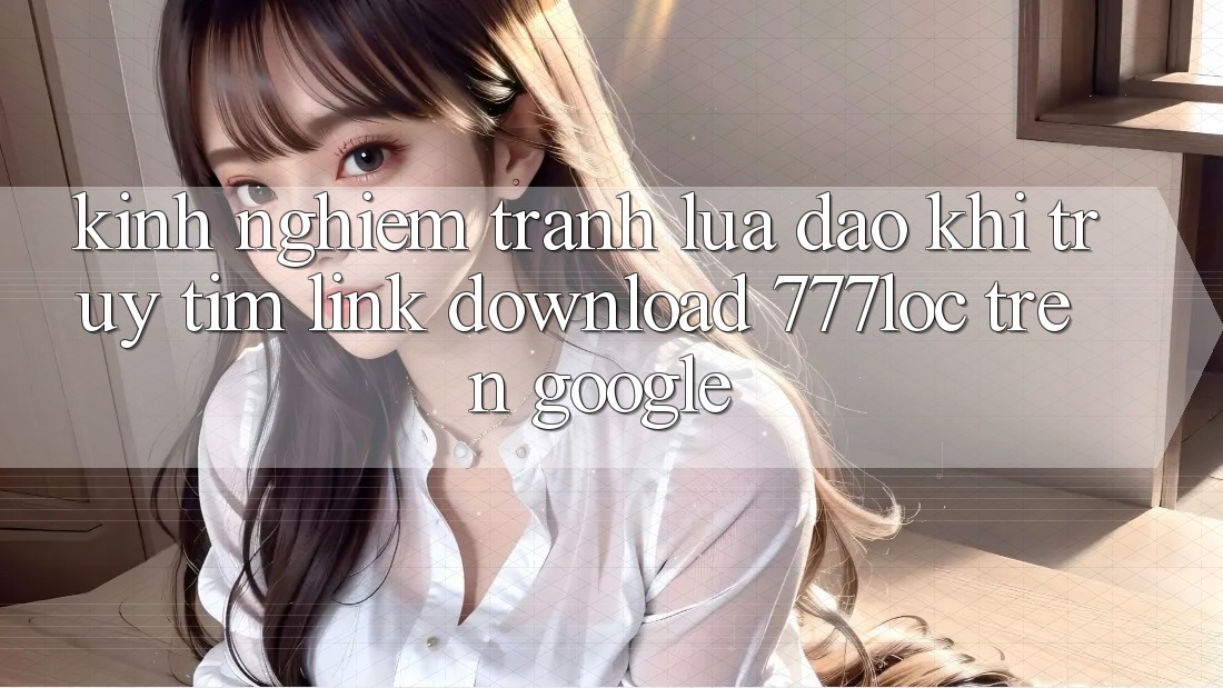 Kinh nghiệm Tránh Lừa Đảo Khi Truy tìm Link Download 777loc Trên Google