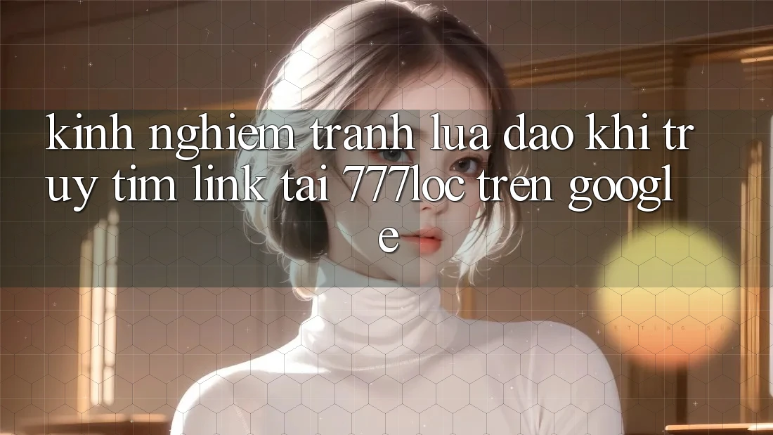 Kinh nghiệm Tránh Lừa Đảo Khi Truy tìm Link Tải 777loc Trên Google