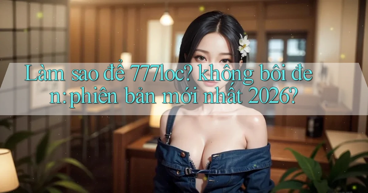 Làm sao để 777loc không bôi đen phiên bản mới nhất 2026