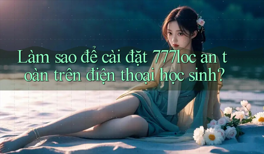 Làm sao để cài đặt 777loc an toàn trên điện thoại học sinh?