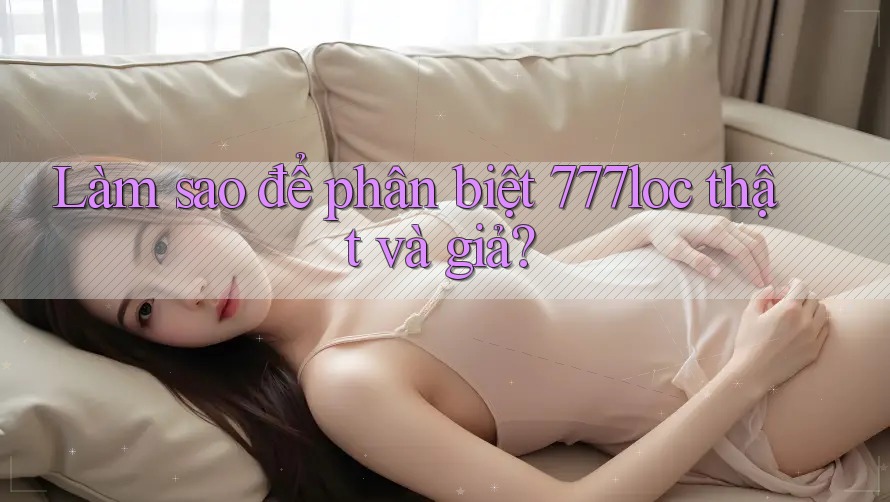 Làm sao để phân biệt 777loc thật và giả? Làm sao để phân biệt 777loc thật và giả?