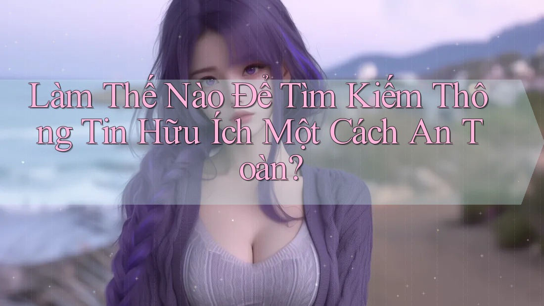 Làm Thế Nào Để Tìm Kiếm Thông Tin Hữu Ích Một Cách An Toàn?