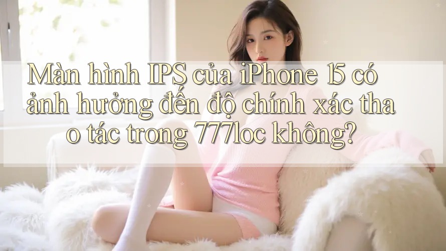 Màn hình IPS của iPhone 15 có ảnh hưởng đến độ chính xác thao tác trong 777loc không? Màn hình IPS của iPhone 15 có ảnh hưởng đến độ chính xác thao tác trong 777loc không?