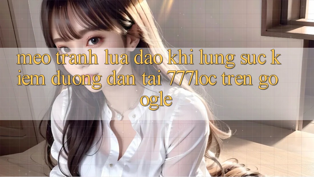 Mẹo Tránh Lừa Đảo Khi Lùng sục Kiếm Đường dẫn Tải 777loc Trên Google